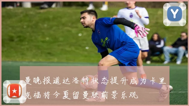 曼晚报道达洛特状态提升成为卡里克福将今夏留曼联前景乐观
