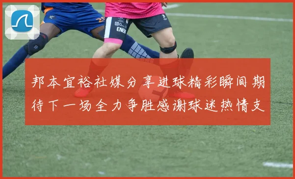邦本宜裕社媒分享进球精彩瞬间期待下一场全力争胜感谢球迷热情支持