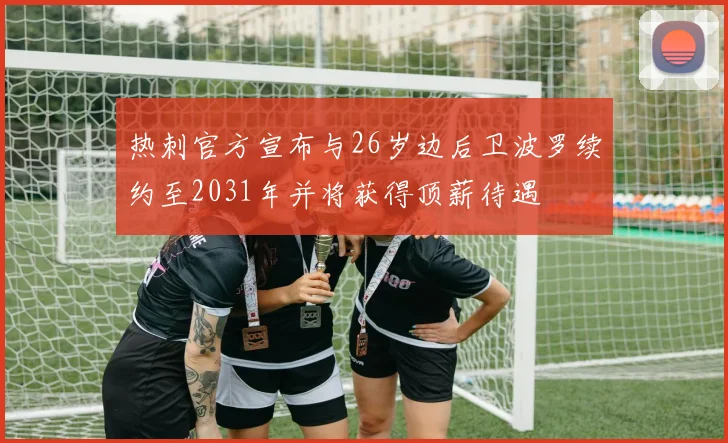 热刺官方宣布与26岁边后卫波罗续约至2031年并将获得顶薪待遇