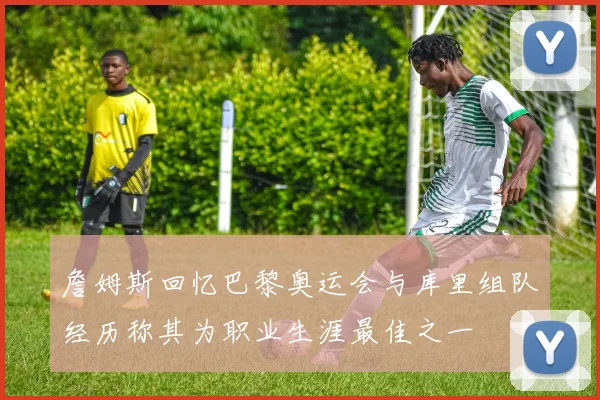 詹姆斯回忆巴黎奥运会与库里组队经历称其为职业生涯最佳之一