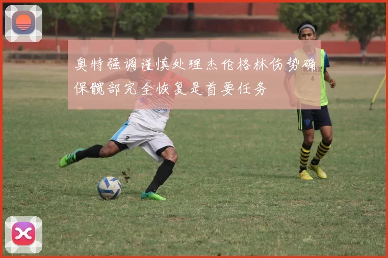 奥特强调谨慎处理杰伦格林伤势确保髋部完全恢复是首要任务