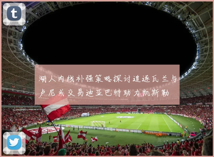 湖人内线补强策略探讨追逐瓦兰与卢尼或交易迪亚巴特助力凯斯勒