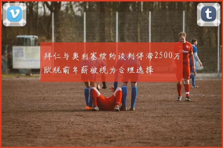 拜仁与奥利塞续约谈判停滞2500万欧税前年薪被视为合理选择