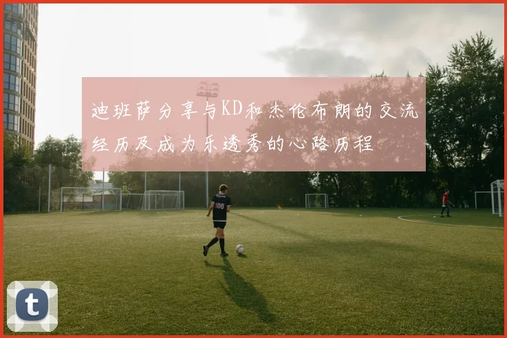 迪班萨分享与KD和杰伦布朗的交流经历及成为乐透秀的心路历程