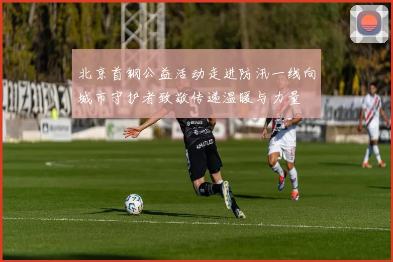 北京首钢公益活动走进防汛一线向城市守护者致敬传递温暖与力量
