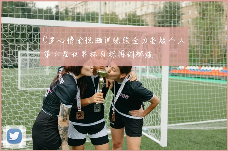 C罗心情愉悦晒训练照全力备战个人第六届世界杯目标再创辉煌
