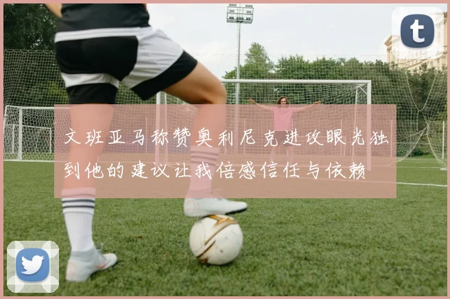 文班亚马称赞奥利尼克进攻眼光独到他的建议让我倍感信任与依赖