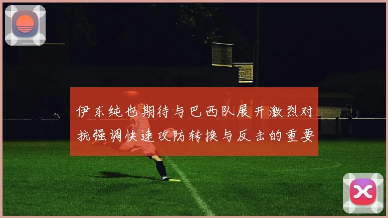 伊东纯也期待与巴西队展开激烈对抗强调快速攻防转换与反击的重要性