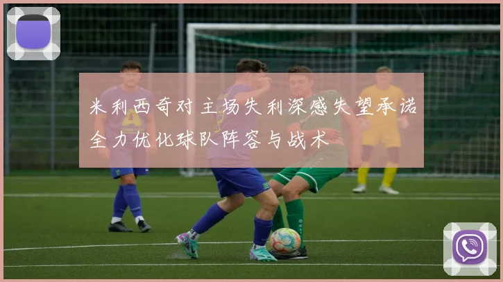 米利西奇对主场失利深感失望承诺全力优化球队阵容与战术