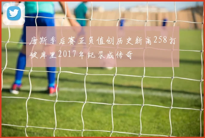 唐斯季后赛正负值创历史新高258打破库里2017年纪录成传奇