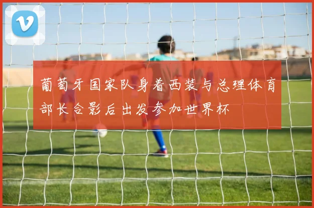 葡萄牙国家队身着西装与总理体育部长合影后出发参加世界杯