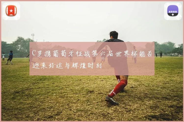 C罗携葡萄牙征战第六届世界杯能否迎来好运与辉煌时刻