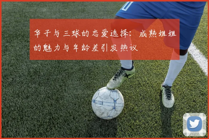 华子与三球的恋爱选择：成熟姐姐的魅力与年龄差引发热议
