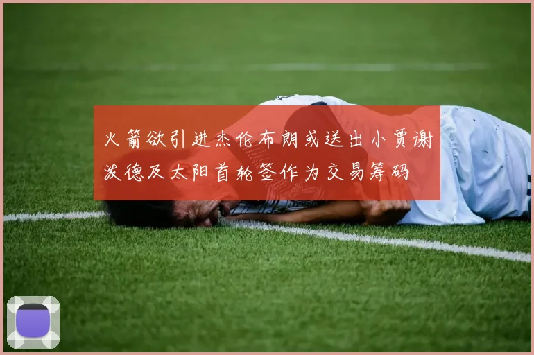 火箭欲引进杰伦布朗或送出小贾谢泼德及太阳首轮签作为交易筹码