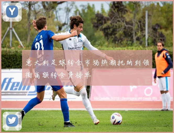 意大利足球转会市场热潮托纳利领衔高额转会费榜单