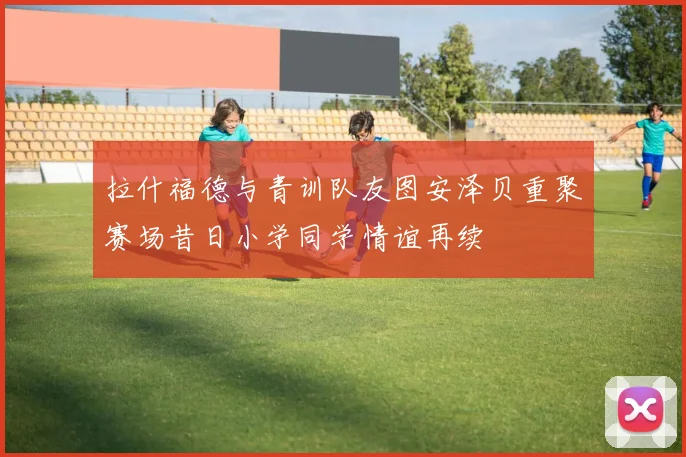 拉什福德与青训队友图安泽贝重聚赛场昔日小学同学情谊再续