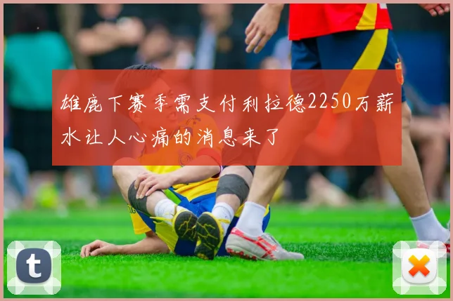 雄鹿下赛季需支付利拉德2250万薪水让人心痛的消息来了