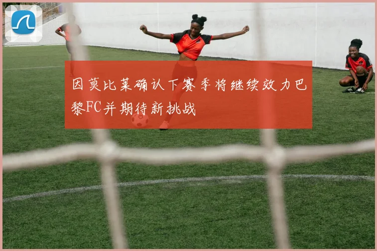 因莫比莱确认下赛季将继续效力巴黎FC并期待新挑战