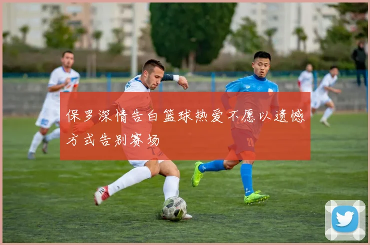 保罗深情告白篮球热爱不愿以遗憾方式告别赛场