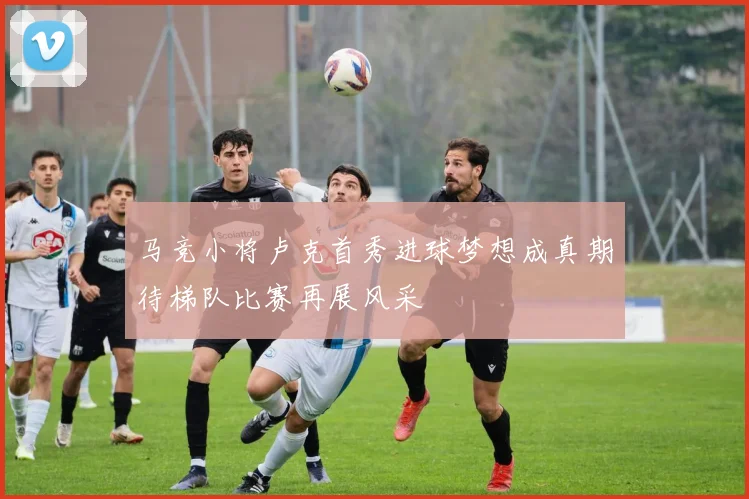 马竞小将卢克首秀进球梦想成真期待梯队比赛再展风采