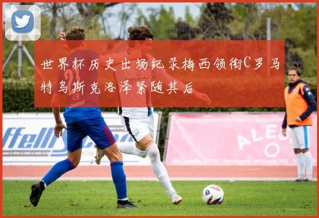 世界杯历史出场纪录梅西领衔C罗马特乌斯克洛泽紧随其后