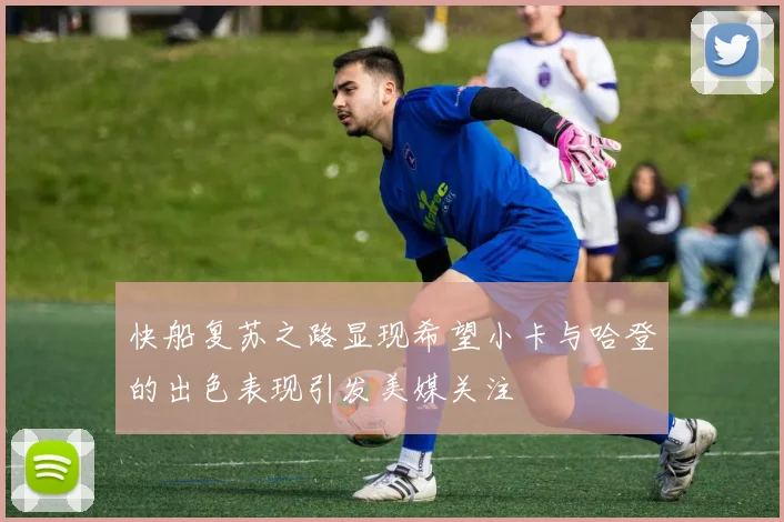 快船复苏之路显现希望小卡与哈登的出色表现引发美媒关注